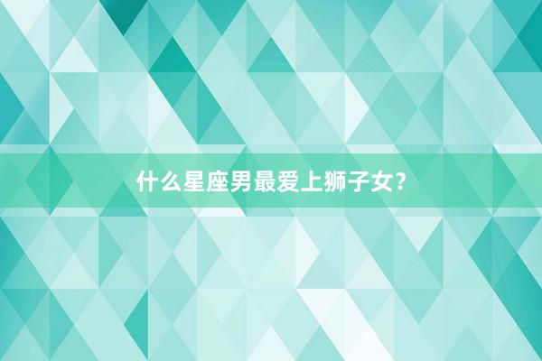 什么星座男最爱上狮子女？