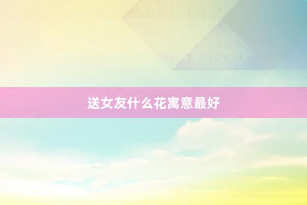送女友什么花寓意最好