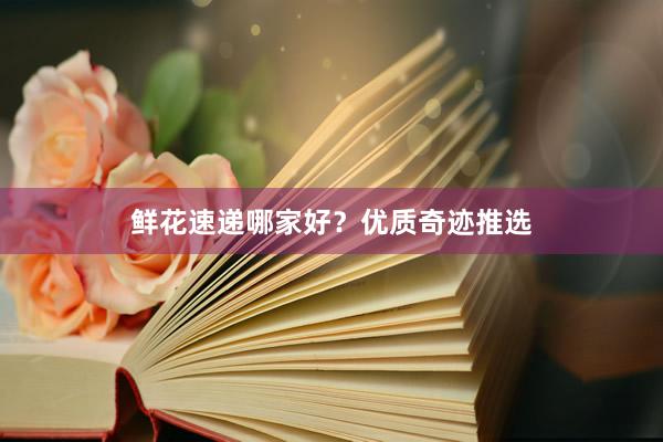 鲜花速递哪家好？优质奇迹推选